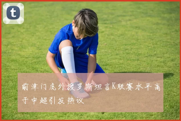 前津门虎外援罗斯坦言K联赛水平高于中超引发热议