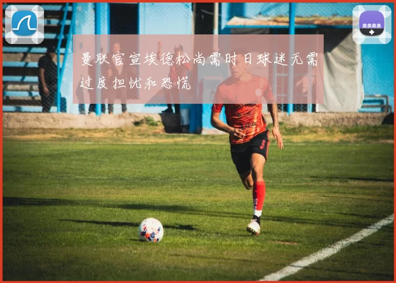 曼联官宣埃德松尚需时日球迷无需过度担忧和恐慌