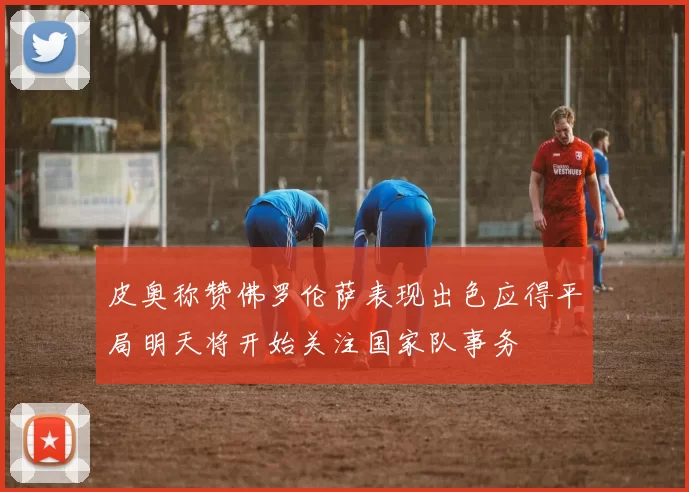 皮奥称赞佛罗伦萨表现出色应得平局明天将开始关注国家队事务