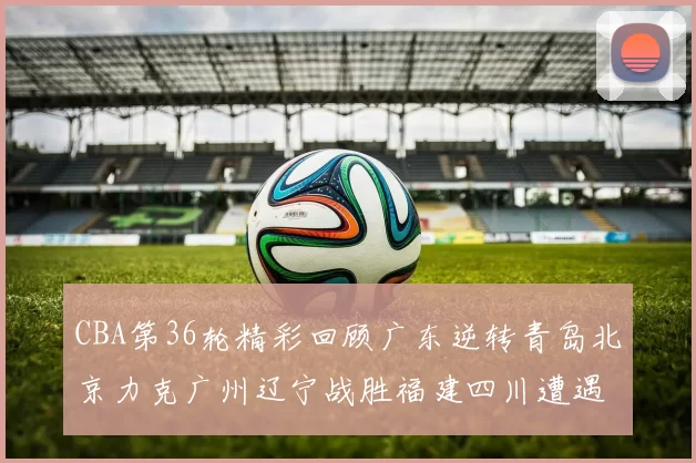 CBA第36轮精彩回顾广东逆转青岛北京力克广州辽宁战胜福建四川遭遇36连败困境