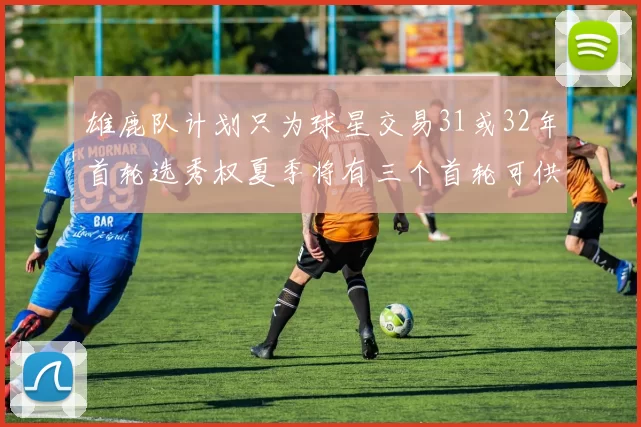 雄鹿队计划只为球星交易31或32年首轮选秀权夏季将有三个首轮可供交易