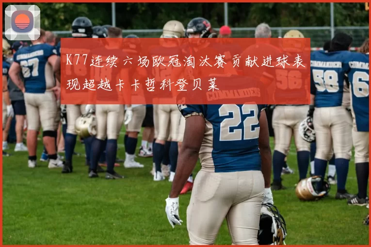 K77连续六场欧冠淘汰赛贡献进球表现超越卡卡哲科登贝莱
