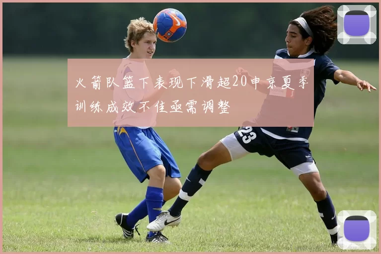 火箭队篮下表现下滑超20申京夏季训练成效不佳亟需调整