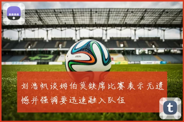 刘浩帆谈姆伯莫缺席比赛表示无遗憾并强调要迅速融入队伍