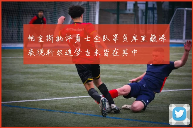 帕金斯批评勇士全队辜负库里巅峰表现科尔追梦吉米皆在其中