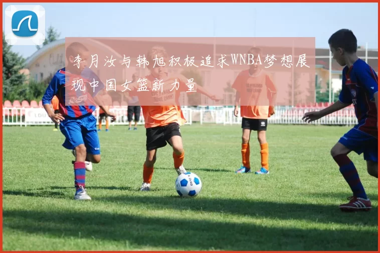 李月汝与韩旭积极追求WNBA梦想展现中国女篮新力量
