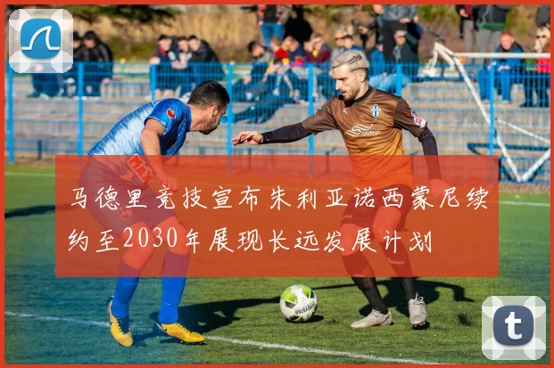 马德里竞技宣布朱利亚诺西蒙尼续约至2030年展现长远发展计划