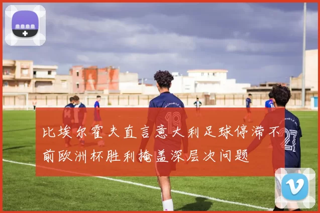 比埃尔霍夫直言意大利足球停滞不前欧洲杯胜利掩盖深层次问题