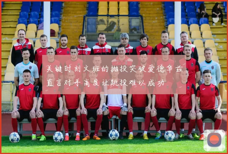 关键时刻文班的抛投突破爱德华兹直言对手高度让跳投难以成功