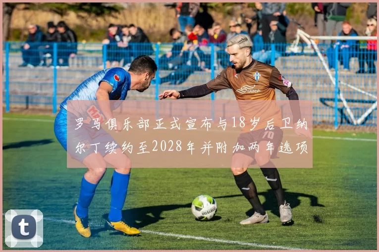 罗马俱乐部正式宣布与18岁后卫纳尔丁续约至2028年并附加两年选项