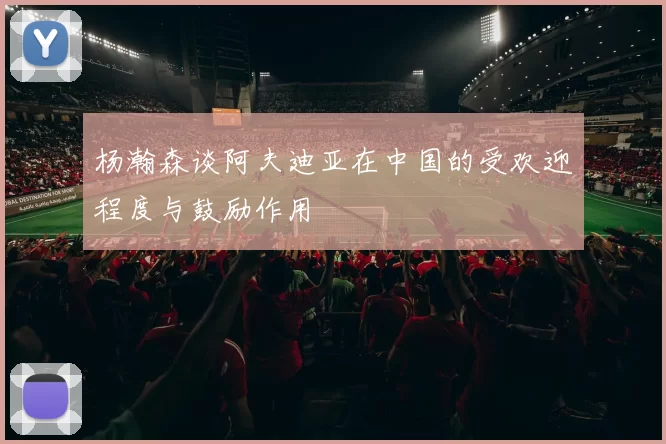 杨瀚森谈阿夫迪亚在中国的受欢迎程度与鼓励作用