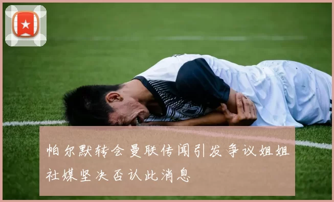 帕尔默转会曼联传闻引发争议姐姐社媒坚决否认此消息